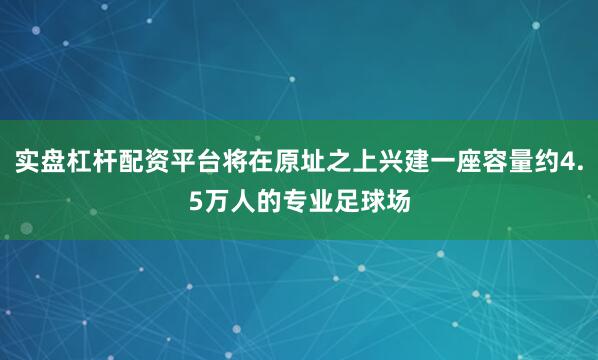 实盘杠杆配资平台将在原址之上兴建一座容量约4.5万人的专业足球场