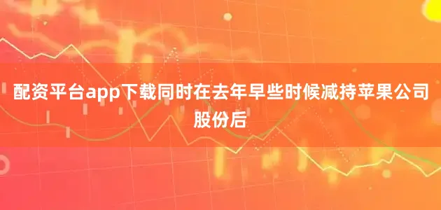 配资平台app下载同时在去年早些时候减持苹果公司股份后