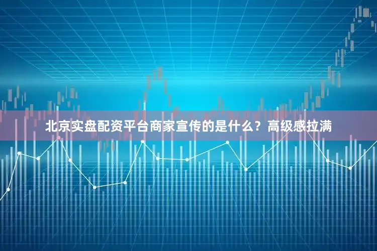 北京实盘配资平台商家宣传的是什么？高级感拉满