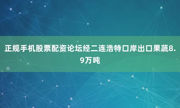 正规手机股票配资论坛经二连浩特口岸出口果蔬8.9万吨