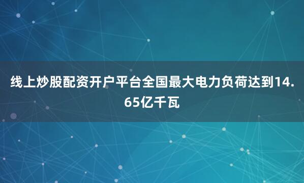 线上炒股配资开户平台全国最大电力负荷达到14.65亿千瓦