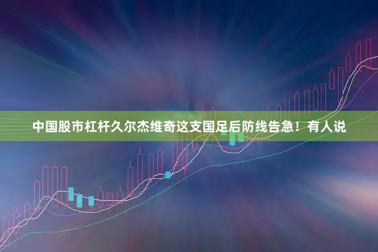 中国股市杠杆久尔杰维奇这支国足后防线告急！有人说