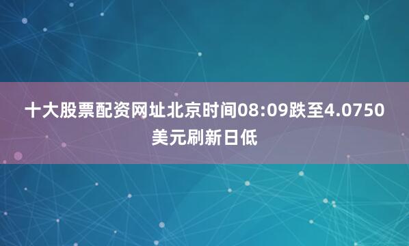 十大股票配资网址北京时间08:09跌至4.0750美元刷新日低