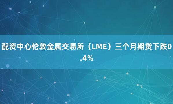 配资中心伦敦金属交易所（LME）三个月期货下跌0.4%