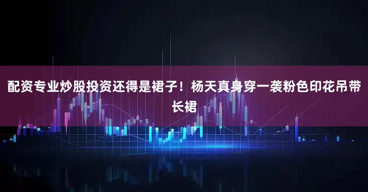 配资专业炒股投资还得是裙子！杨天真身穿一袭粉色印花吊带长裙