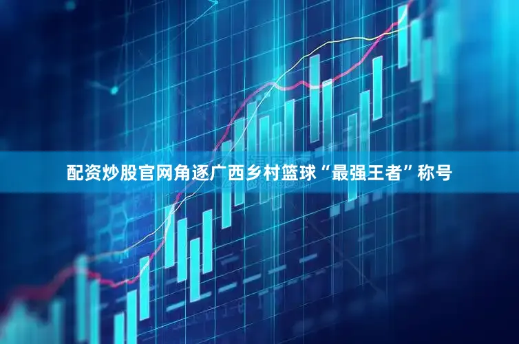 配资炒股官网角逐广西乡村篮球“最强王者”称号