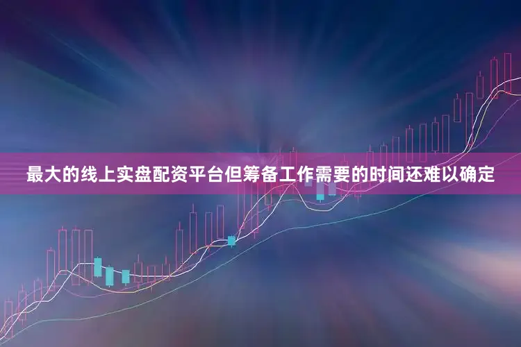 最大的线上实盘配资平台但筹备工作需要的时间还难以确定