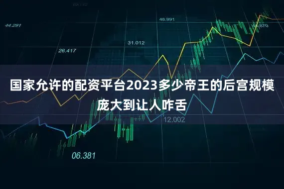 国家允许的配资平台2023多少帝王的后宫规模庞大到让人咋舌