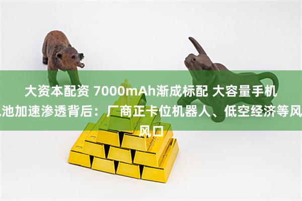 大资本配资 7000mAh渐成标配 大容量手机电池加速渗透背后：厂商正卡位机器人、低空经济等风口