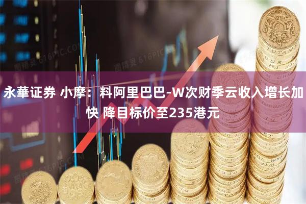 永華证券 小摩：料阿里巴巴-W次财季云收入增长加快 降目标价至235港元
