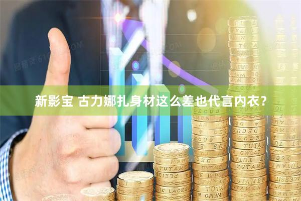 新影宝 古力娜扎身材这么差也代言内衣？