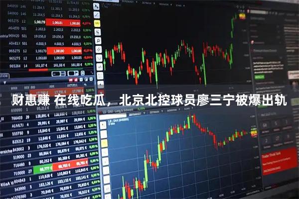 财惠赚 在线吃瓜，北京北控球员廖三宁被爆出轨