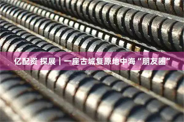 亿配资 探展｜一座古城复原地中海“朋友圈”