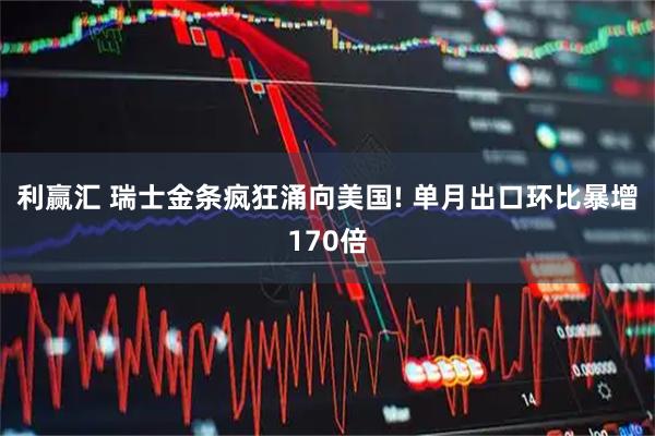 利赢汇 瑞士金条疯狂涌向美国! 单月出口环比暴增170倍
