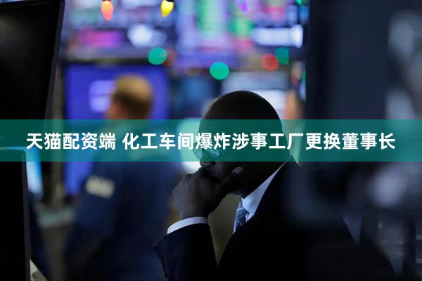 天猫配资端 化工车间爆炸涉事工厂更换董事长