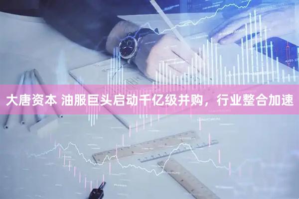 大唐资本 油服巨头启动千亿级并购，行业整合加速