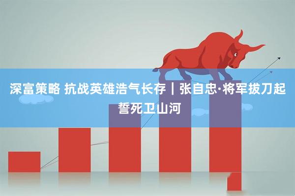 深富策略 抗战英雄浩气长存｜张自忠·将军拔刀起 誓死卫山河