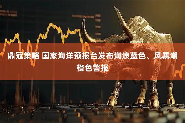 鼎冠策略 国家海洋预报台发布海浪蓝色、风暴潮橙色警报