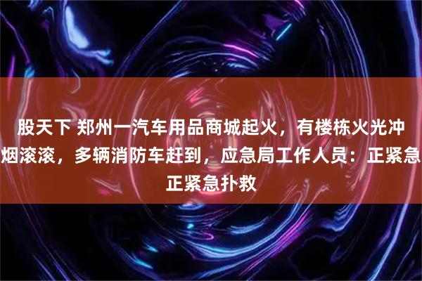 股天下 郑州一汽车用品商城起火，有楼栋火光冲天浓烟滚滚，多辆消防车赶到，应急局工作人员：正紧急扑救