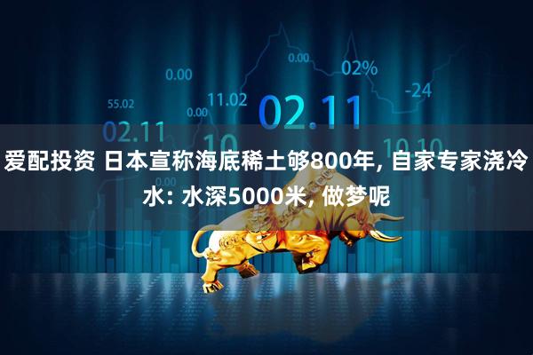 爱配投资 日本宣称海底稀土够800年, 自家专家浇冷水: 水深5000米, 做梦呢