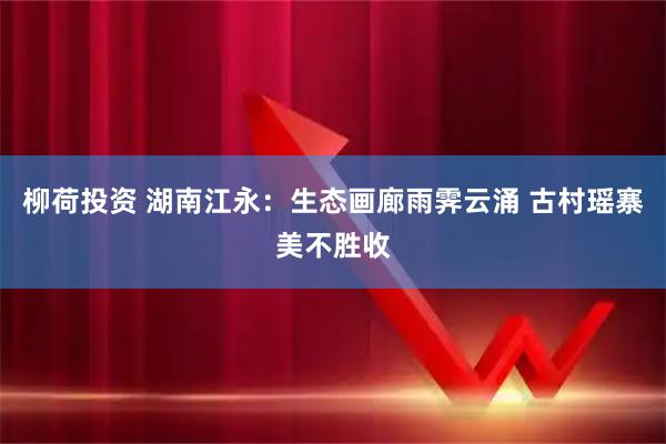 柳荷投资 湖南江永：生态画廊雨霁云涌 古村瑶寨美不胜收